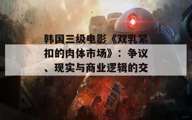 韩国三级电影《双乳紧扣的肉体市场》：争议、现实与商业逻辑的交锋