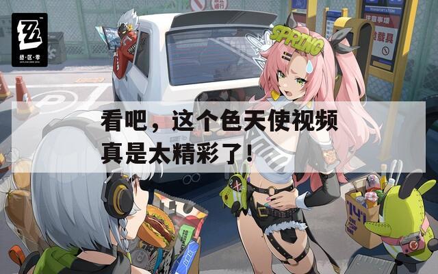 看吧，这个色天使视频真是太精彩了！