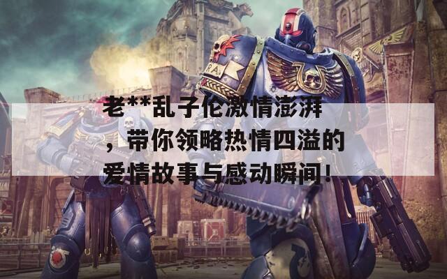 老**乱子伦激情澎湃，带你领略热情四溢的爱情故事与感动瞬间！
