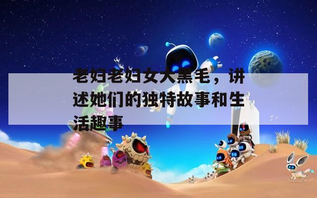 老妇老妇女大黑毛，讲述她们的独特故事和生活趣事