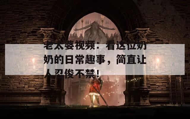 老太婆视频：看这位奶奶的日常趣事，简直让人忍俊不禁！