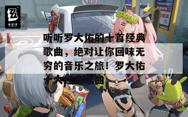 听听罗大佑的十首经典歌曲，绝对让你回味无穷的音乐之旅！罗大佑十大经典歌曲