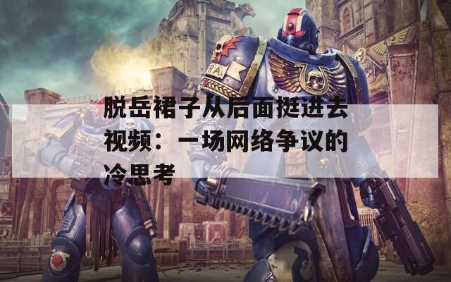 脱岳裙子从后面挺进去视频：一场网络争议的冷思考