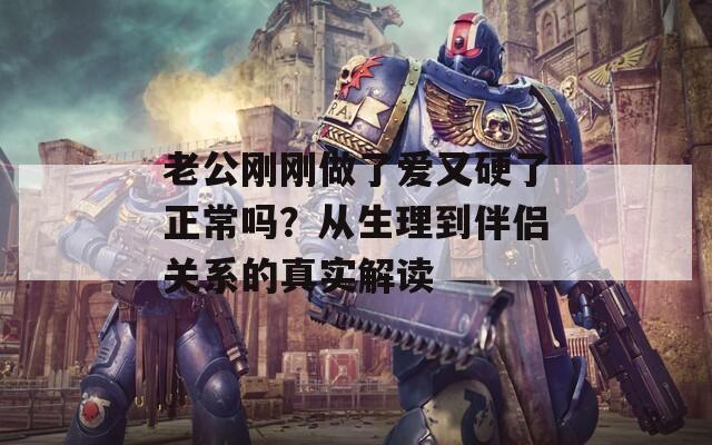 老公刚刚做了爱又硬了正常吗？从生理到伴侣关系的真实解读