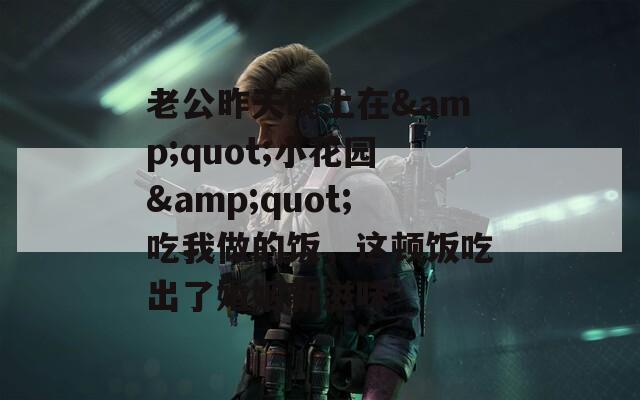 老公昨天晚上在&quot;小花园&quot;吃我做的饭，这顿饭吃出了婚姻新滋味