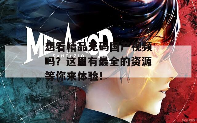 想看精品无码国产视频吗？这里有最全的资源等你来体验！