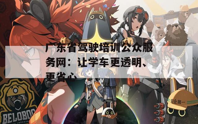广东省驾驶培训公众服务网：让学车更透明、更省心