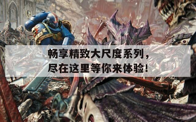 畅享精致大尺度系列，尽在这里等你来体验！
