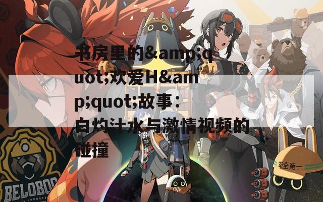 书房里的&quot;欢爱H&quot;故事：白灼汁水与激情视频的碰撞
