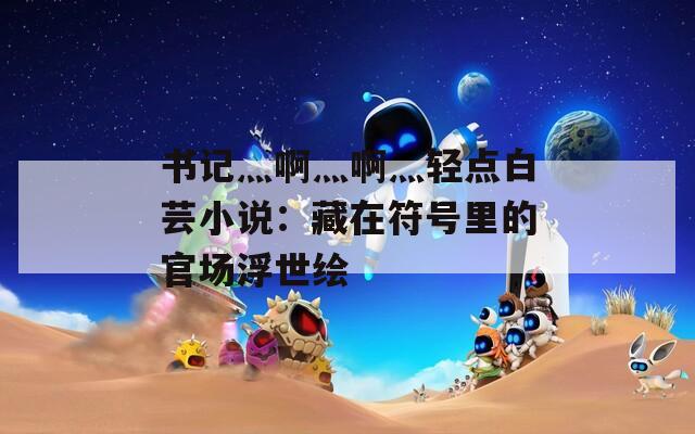 书记灬啊灬啊灬轻点白芸小说：藏在符号里的官场浮世绘