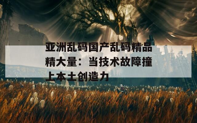 亚洲乱码国产乱码精品精大量：当技术故障撞上本土创造力