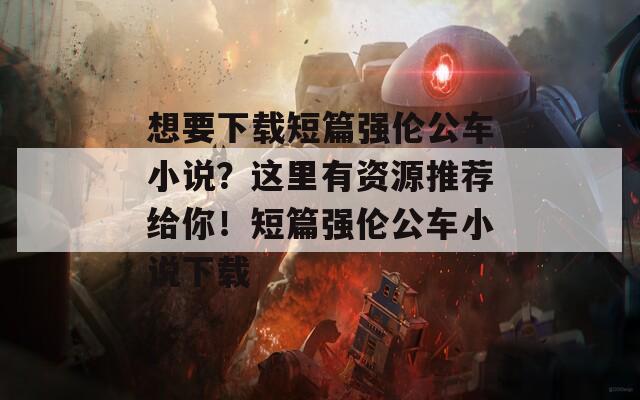 想要下载短篇强伦公车小说？这里有资源推荐给你！短篇强伦公车小说下载
