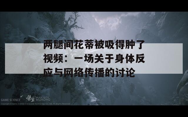 两腿间花蒂被吸得肿了视频：一场关于身体反应与网络传播的讨论