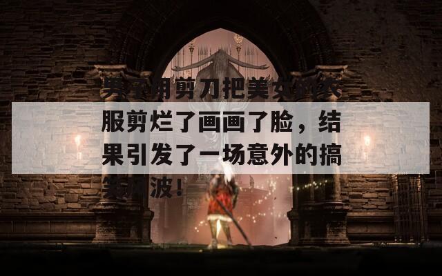 男子用剪刀把美女的衣服剪烂了画画了脸，结果引发了一场意外的搞笑风波！