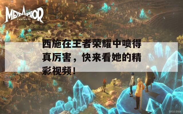 西施在王者荣耀中喷得真厉害，快来看她的精彩视频！