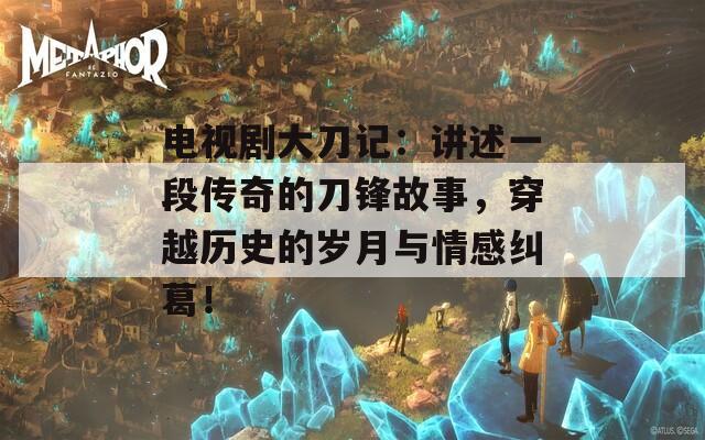 电视剧大刀记：讲述一段传奇的刀锋故事，穿越历史的岁月与情感纠葛！