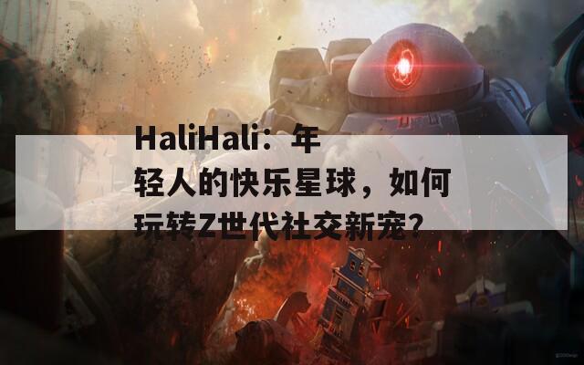 HaliHali：年轻人的快乐星球，如何玩转Z世代社交新宠？