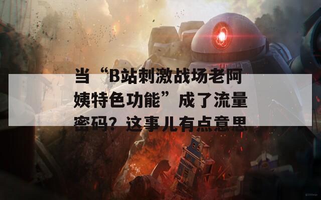 当“B站刺激战场老阿姨特色功能”成了流量密码？这事儿有点意思