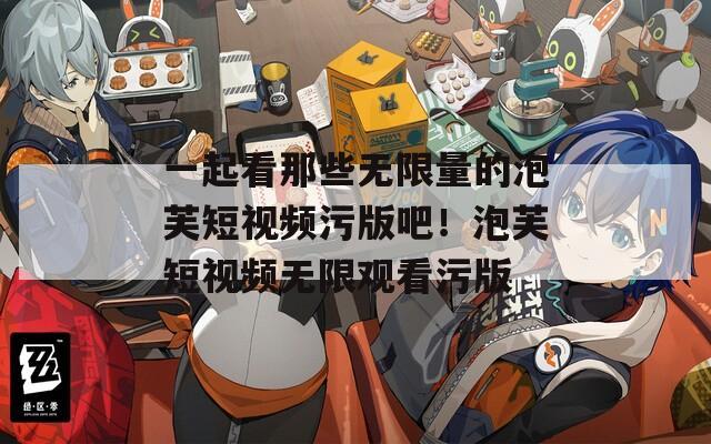 一起看那些无限量的泡芙短视频污版吧！泡芙短视频无限观看污版