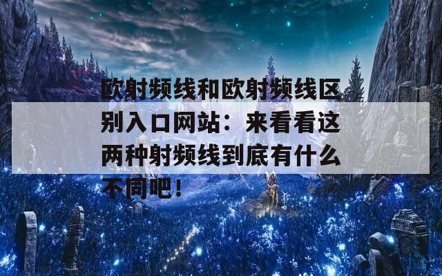 欧射频线和欧射频线区别入口网站：来看看这两种射频线到底有什么不同吧！