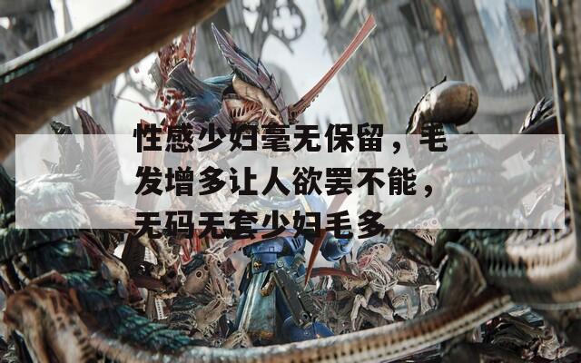 性感少妇毫无保留，毛发增多让人欲罢不能，无码无套少妇毛多