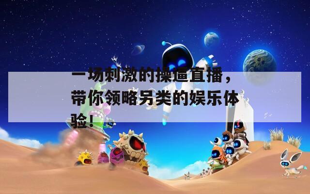 一场刺激的操逼直播，带你领略另类的娱乐体验！