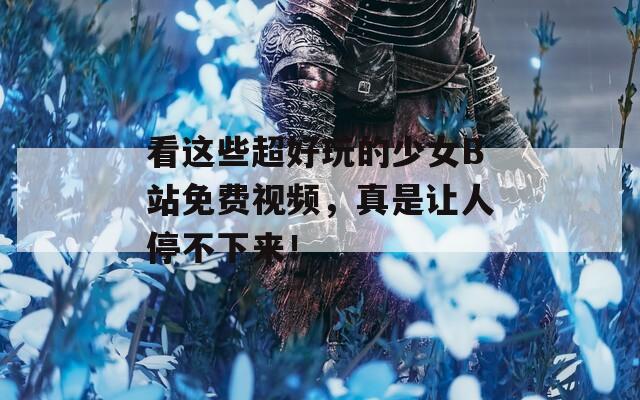 看这些超好玩的少女B站免费视频，真是让人停不下来！