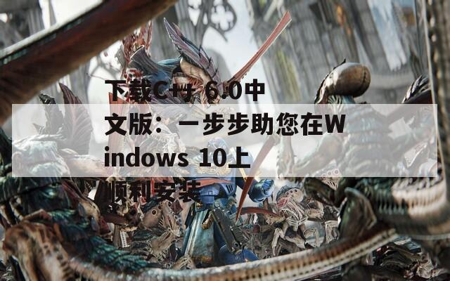 下载C++ 6.0中文版：一步步助您在Windows 10上顺利安装