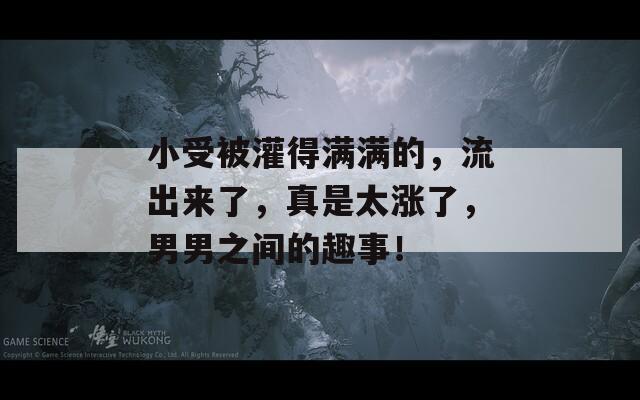 小受被灌得满满的，流出来了，真是太涨了，男男之间的趣事！