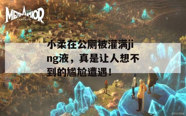小柔在公厕被灌满jing液，真是让人想不到的尴尬遭遇！
