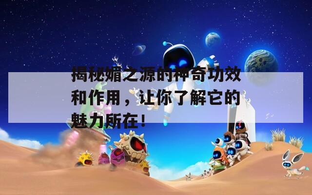 揭秘媚之源的神奇功效和作用，让你了解它的魅力所在！