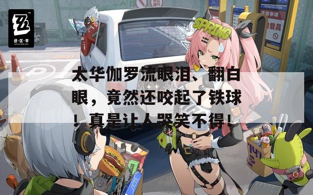 太华伽罗流眼泪、翻白眼，竟然还咬起了铁球！真是让人哭笑不得！