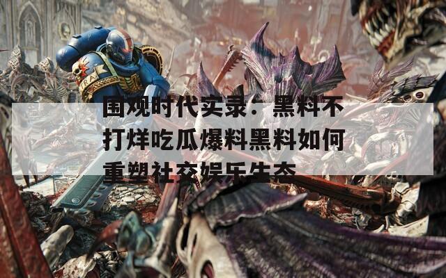 围观时代实录：黑料不打烊吃瓜爆料黑料如何重塑社交娱乐生态