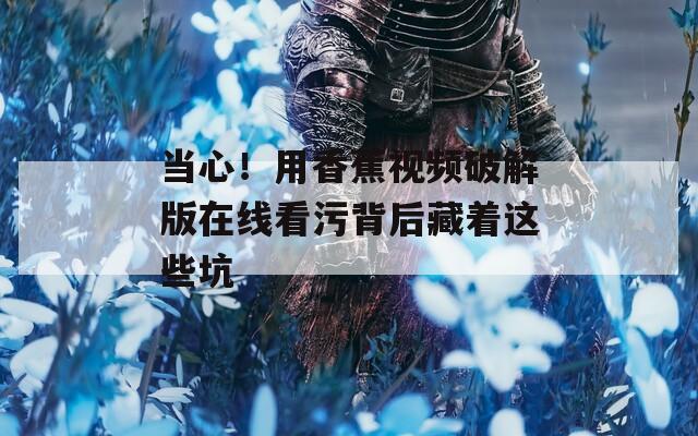 当心！用香蕉视频破解版在线看污背后藏着这些坑