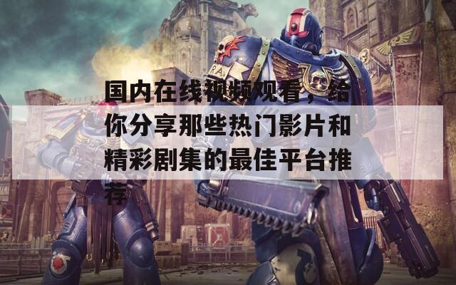 国内在线视频观看，给你分享那些热门影片和精彩剧集的最佳平台推荐