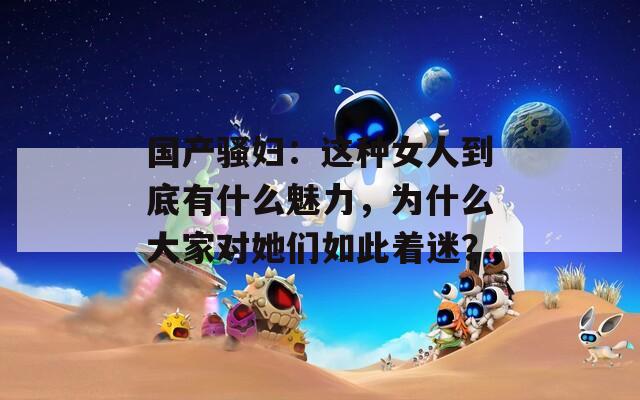 国产骚妇：这种女人到底有什么魅力，为什么大家对她们如此着迷？