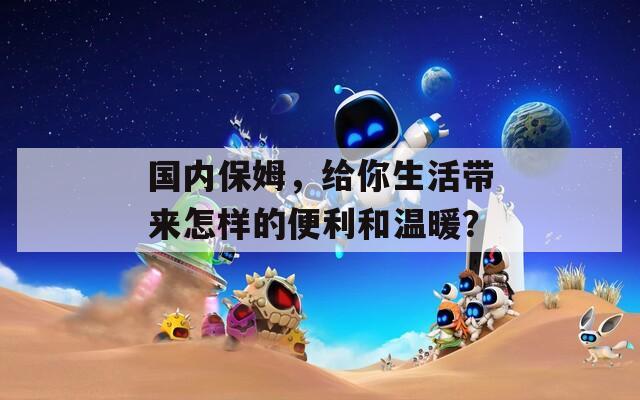 国内保姆，给你生活带来怎样的便利和温暖？