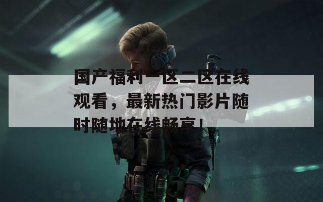 国产福利一区二区在线观看，最新热门影片随时随地在线畅享！