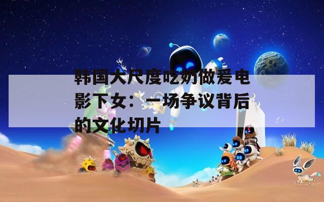 韩国大尺度吃奶做爰电影下女：一场争议背后的文化切片