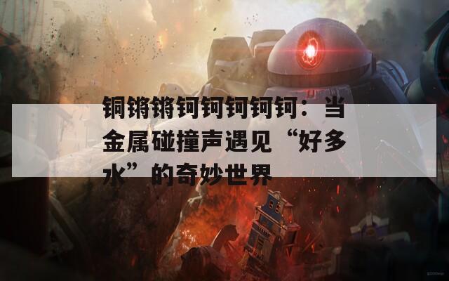 铜锵锵钶钶钶钶钶：当金属碰撞声遇见“好多水”的奇妙世界