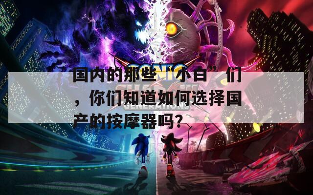 国内的那些“小白”们，你们知道如何选择国产的按摩器吗？