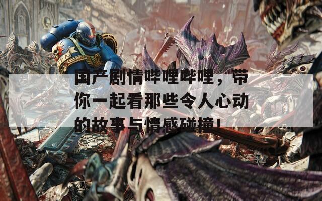 国产剧情哔哩哔哩，带你一起看那些令人心动的故事与情感碰撞！