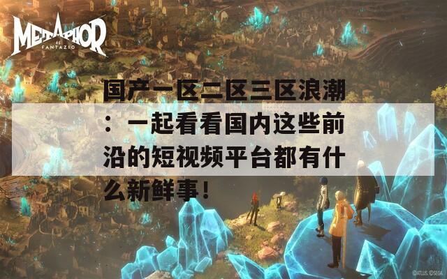 国产一区二区三区浪潮：一起看看国内这些前沿的短视频平台都有什么新鲜事！