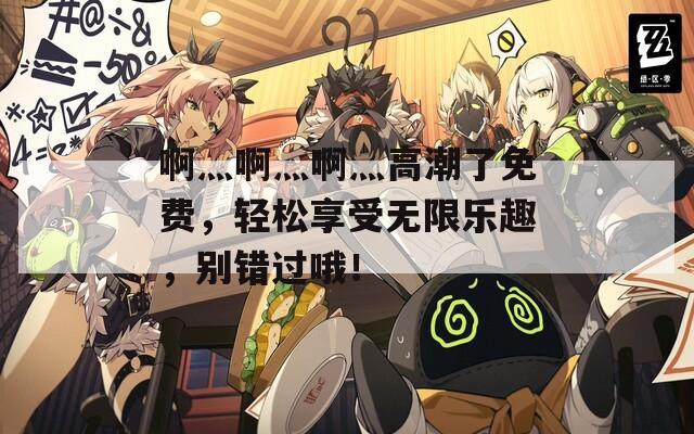啊灬啊灬啊灬高潮了免费，轻松享受无限乐趣，别错过哦！