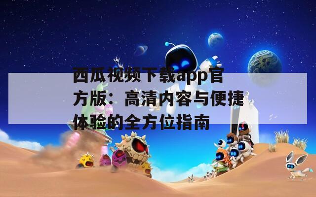西瓜视频下载app官方版：高清内容与便捷体验的全方位指南