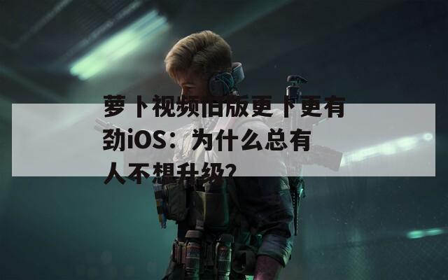 萝卜视频旧版更卜更有劲iOS：为什么总有人不想升级？