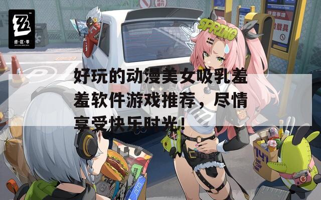 好玩的动漫美女吸乳羞羞软件游戏推荐，尽情享受快乐时光！