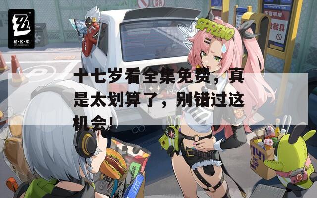 十七岁看全集免费，真是太划算了，别错过这机会！