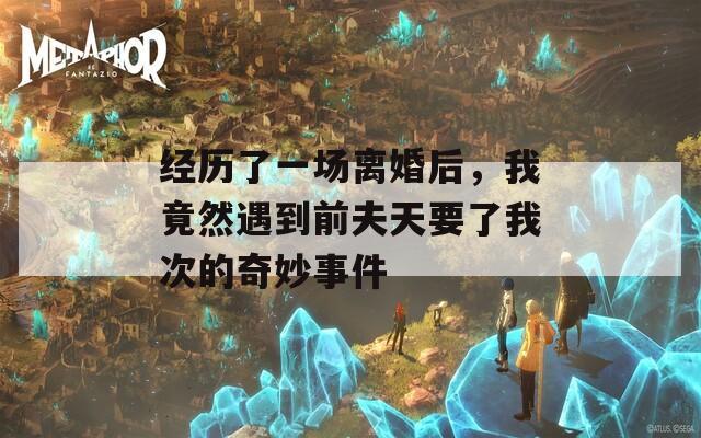 经历了一场离婚后，我竟然遇到前夫天要了我次的奇妙事件