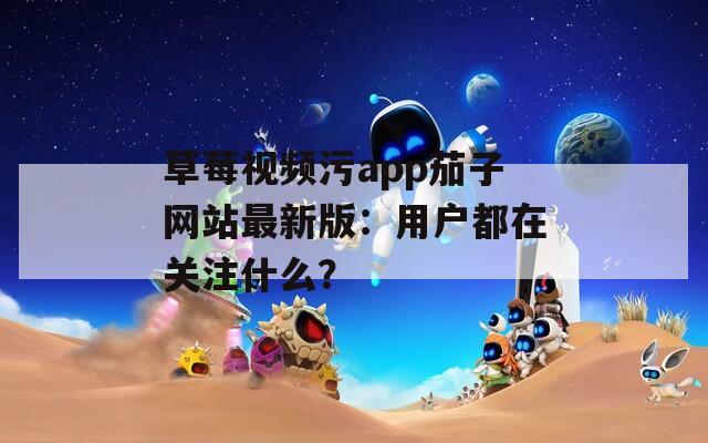 草莓视频污app茄子网站最新版：用户都在关注什么？